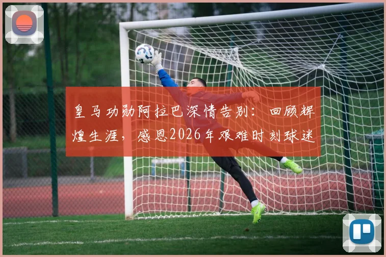 皇马功勋阿拉巴深情告别：回顾辉煌生涯，感恩2026年艰难时刻球迷陪伴，展望复出之路