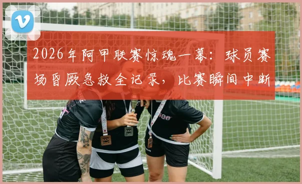 2026年阿甲联赛惊魂一幕：球员赛场昏厥急救全记录，比赛瞬间中断