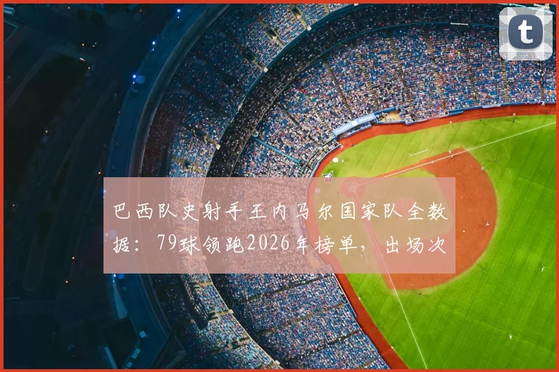 巴西队史射手王内马尔国家队全数据:79球领跑2026年榜单,出场次数历史第二详解