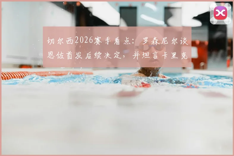 切尔西2026赛季看点：罗森尼尔谈恩佐首发后续决定，并坦言卡里克成功早有预料