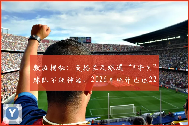 数据揭秘：英格兰足球遇“A字头”球队不败神话，2026年统计已达22场，这纪录有多玄？
