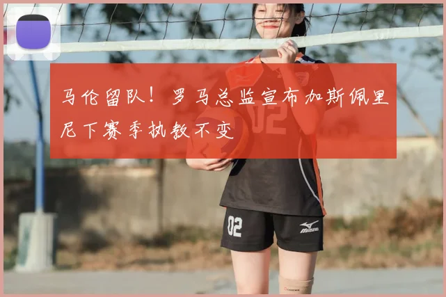 马伦留队！罗马总监宣布加斯佩里尼下赛季执教不变