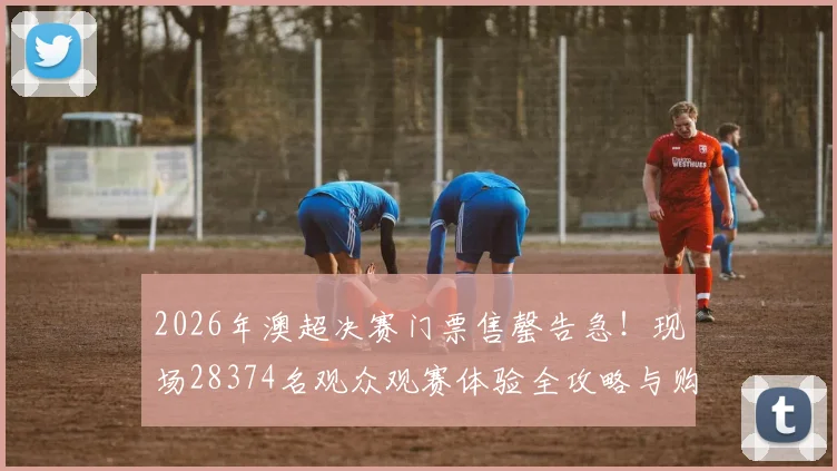 2026年澳超决赛门票售罄告急！现场28374名观众观赛体验全攻略与购票指南