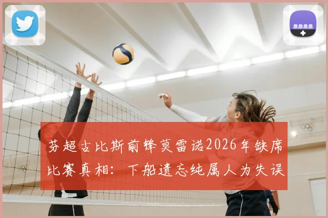 芬超古比斯前锋莫雷诺2026年缺席比赛真相：下船遗忘纯属人为失误，官方详细回应