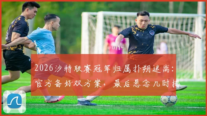 2026沙特联赛冠军归属扑朔迷离:官方备好双方案,最后悬念几时揭晓?