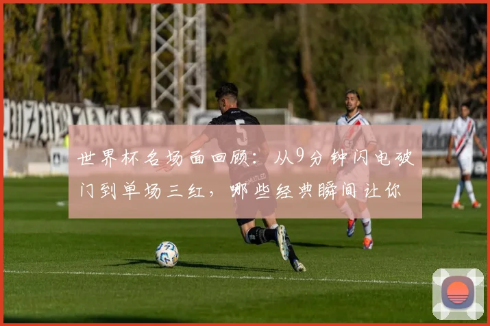 世界杯名场面回顾：从9分钟闪电破门到单场三红，哪些经典瞬间让你至今难忘？附历年精彩进球与争议判罚盘点