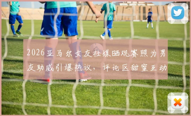 2026亚马尔女友社媒晒观赛照为男友助威引爆热议，评论区甜蜜互动细节全公开
