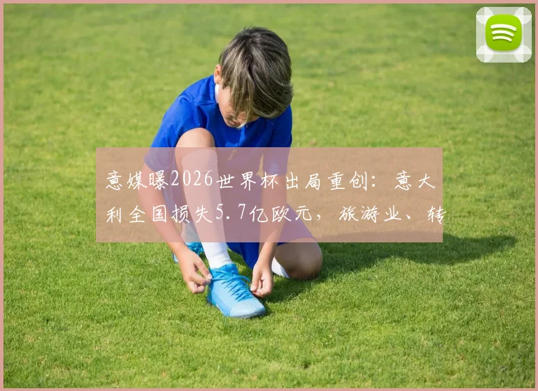 意媒曝2026世界杯出局重创：意大利全国损失5.7亿欧元，旅游业、转播商成重灾区