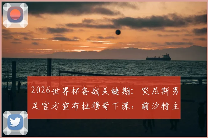 2026世界杯备战关键期:突尼斯男足官方宣布拉穆奇下课,前沙特主帅勒纳尔紧急接手,完整换帅内幕与分析