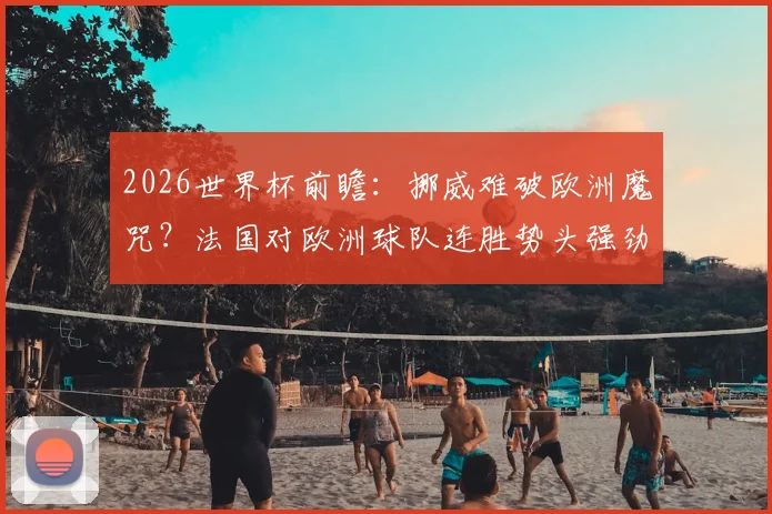 2026世界杯前瞻：挪威难破欧洲魔咒？法国对欧洲球队连胜势头强劲