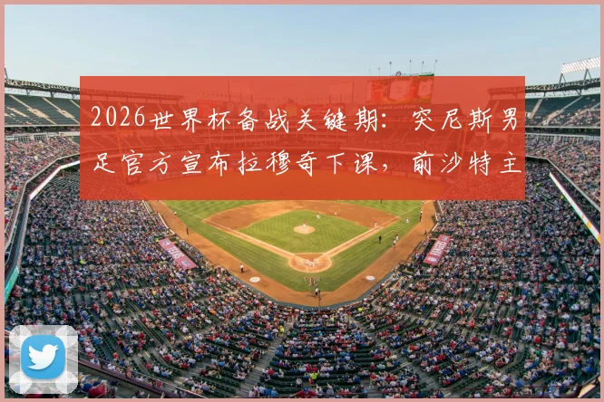 2026世界杯备战关键期：突尼斯男足官方宣布拉穆奇下课，前沙特主帅勒纳尔紧急接手，完整换帅内幕与分析
