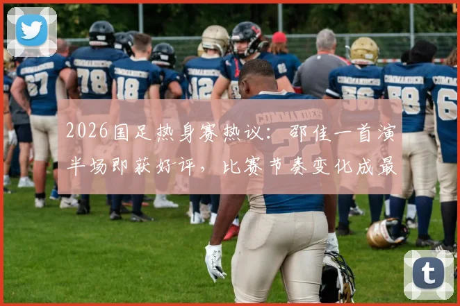 2026国足热身赛热议：邵佳一首演半场即获好评，比赛节奏变化成最大进步信号