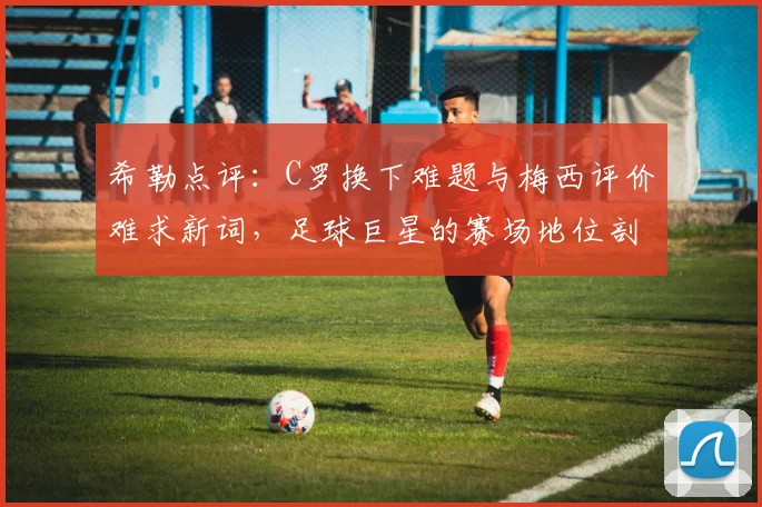 希勒点评：C罗换下难题与梅西评价难求新词，足球巨星的赛场地位剖析