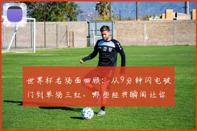 世界杯名场面回顾：从9分钟闪电破门到单场三红，哪些经典瞬间让你至今难忘？附历年精彩进球与争议判罚盘点