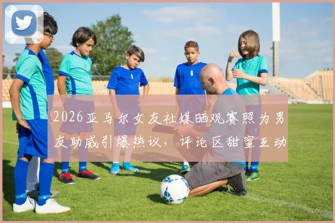 2026亚马尔女友社媒晒观赛照为男友助威引爆热议，评论区甜蜜互动细节全公开