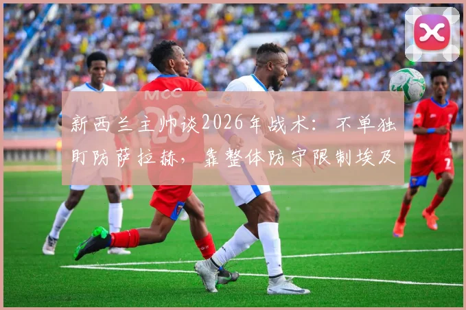 新西兰主帅谈2026年战术：不单独盯防萨拉赫，靠整体防守限制埃及头牌，详解团队防守策略
