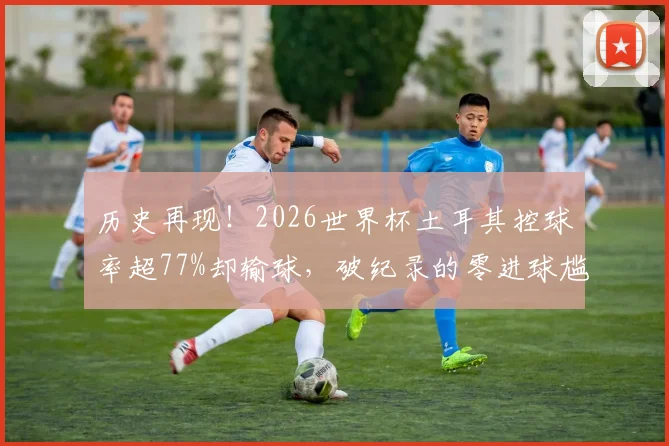 历史再现！2026世界杯土耳其控球率超77%却输球，破纪录的零进球尴尬该如何避免