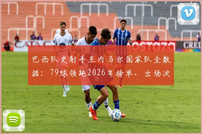 巴西队史射手王内马尔国家队全数据：79球领跑2026年榜单，出场次数历史第二详解