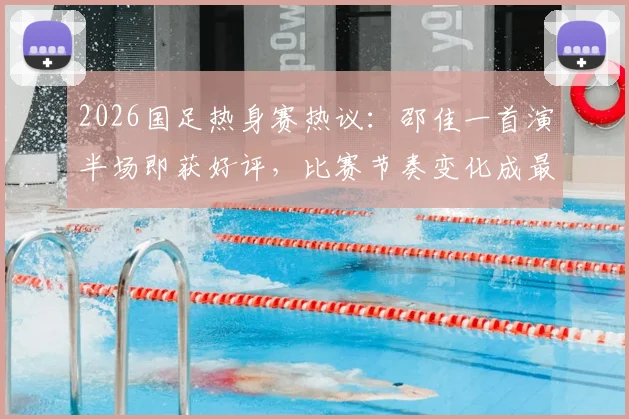 2026国足热身赛热议：邵佳一首演半场即获好评，比赛节奏变化成最大进步信号