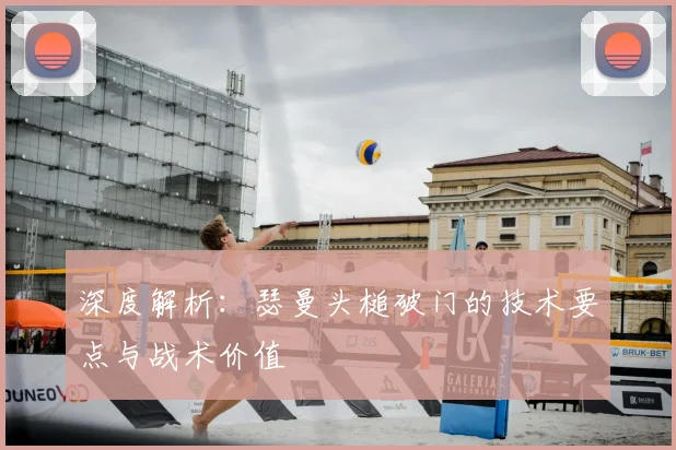 深度解析：瑟曼头槌破门的技术要点与战术价值